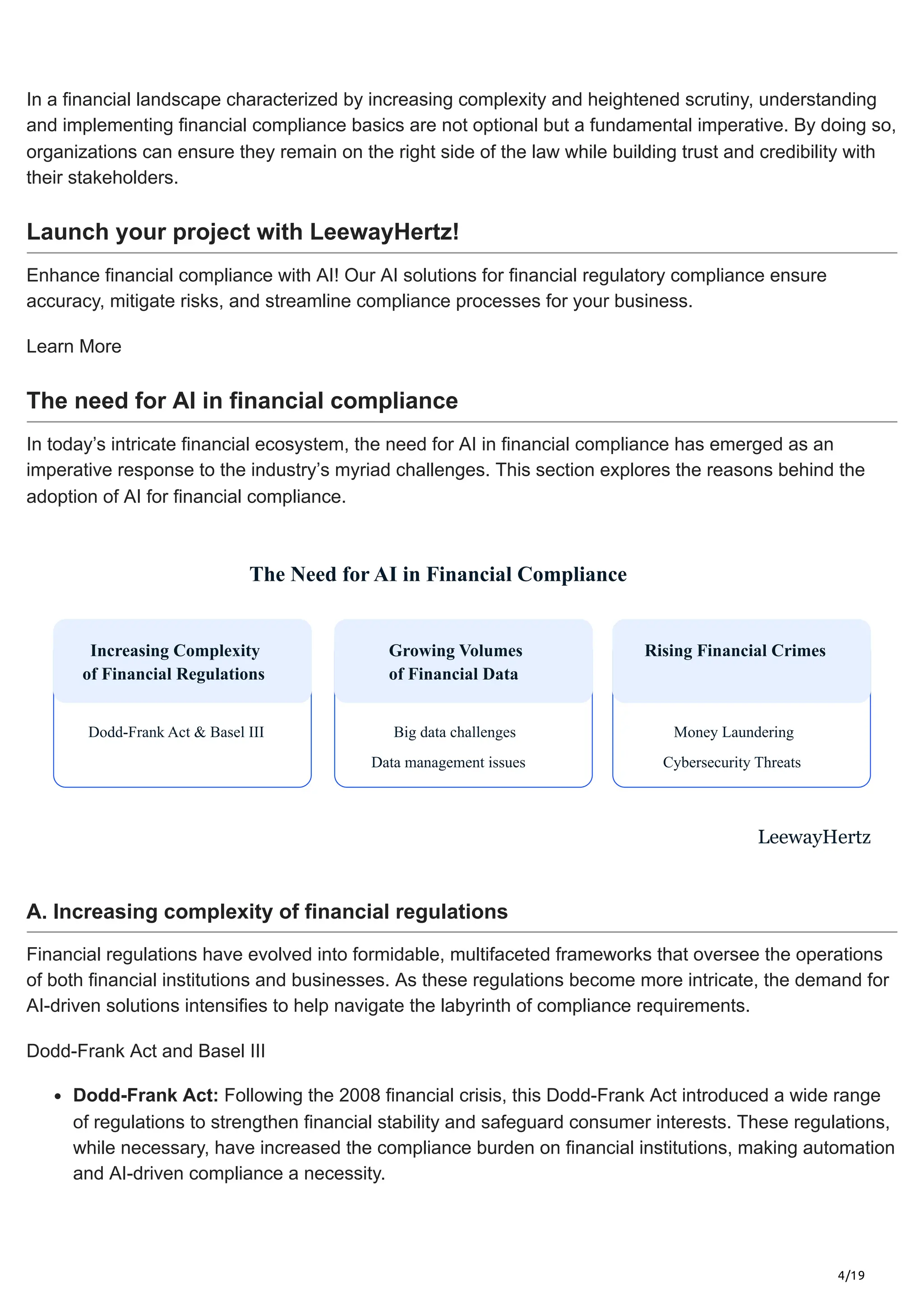 4/19
In a financial landscape characterized by increasing complexity and heightened scrutiny, understanding
and implementing financial compliance basics are not optional but a fundamental imperative. By doing so,
organizations can ensure they remain on the right side of the law while building trust and credibility with
their stakeholders.
Launch your project with LeewayHertz!
Enhance financial compliance with AI! Our AI solutions for financial regulatory compliance ensure
accuracy, mitigate risks, and streamline compliance processes for your business.
Learn More
The need for AI in financial compliance
In today’s intricate financial ecosystem, the need for AI in financial compliance has emerged as an
imperative response to the industry’s myriad challenges. This section explores the reasons behind the
adoption of AI for financial compliance.
The Need for AI in Financial Compliance
Increasing Complexity
of Financial Regulations
Dodd-Frank Act & Basel III
Growing Volumes
of Financial Data
Big data challenges
Data management issues
Rising Financial Crimes
Money Laundering
Cybersecurity Threats
LeewayHertz
A. Increasing complexity of financial regulations
Financial regulations have evolved into formidable, multifaceted frameworks that oversee the operations
of both financial institutions and businesses. As these regulations become more intricate, the demand for
AI-driven solutions intensifies to help navigate the labyrinth of compliance requirements.
Dodd-Frank Act and Basel III
Dodd-Frank Act: Following the 2008 financial crisis, this Dodd-Frank Act introduced a wide range
of regulations to strengthen financial stability and safeguard consumer interests. These regulations,
while necessary, have increased the compliance burden on financial institutions, making automation
and AI-driven compliance a necessity.
 
