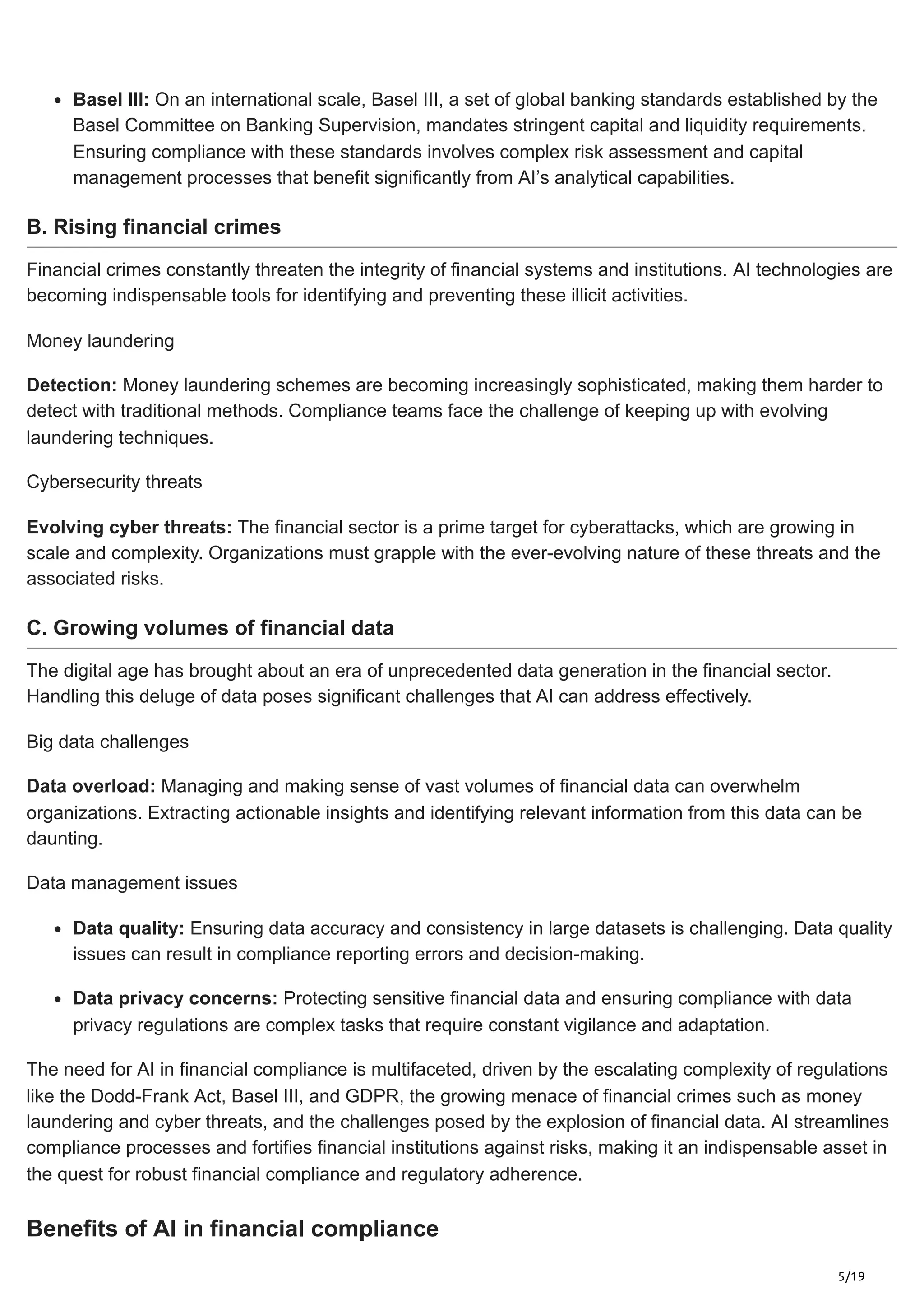 5/19
Basel III: On an international scale, Basel III, a set of global banking standards established by the
Basel Committee on Banking Supervision, mandates stringent capital and liquidity requirements.
Ensuring compliance with these standards involves complex risk assessment and capital
management processes that benefit significantly from AI’s analytical capabilities.
B. Rising financial crimes
Financial crimes constantly threaten the integrity of financial systems and institutions. AI technologies are
becoming indispensable tools for identifying and preventing these illicit activities.
Money laundering
Detection: Money laundering schemes are becoming increasingly sophisticated, making them harder to
detect with traditional methods. Compliance teams face the challenge of keeping up with evolving
laundering techniques.
Cybersecurity threats
Evolving cyber threats: The financial sector is a prime target for cyberattacks, which are growing in
scale and complexity. Organizations must grapple with the ever-evolving nature of these threats and the
associated risks.
C. Growing volumes of financial data
The digital age has brought about an era of unprecedented data generation in the financial sector.
Handling this deluge of data poses significant challenges that AI can address effectively.
Big data challenges
Data overload: Managing and making sense of vast volumes of financial data can overwhelm
organizations. Extracting actionable insights and identifying relevant information from this data can be
daunting.
Data management issues
Data quality: Ensuring data accuracy and consistency in large datasets is challenging. Data quality
issues can result in compliance reporting errors and decision-making.
Data privacy concerns: Protecting sensitive financial data and ensuring compliance with data
privacy regulations are complex tasks that require constant vigilance and adaptation.
The need for AI in financial compliance is multifaceted, driven by the escalating complexity of regulations
like the Dodd-Frank Act, Basel III, and GDPR, the growing menace of financial crimes such as money
laundering and cyber threats, and the challenges posed by the explosion of financial data. AI streamlines
compliance processes and fortifies financial institutions against risks, making it an indispensable asset in
the quest for robust financial compliance and regulatory adherence.
Benefits of AI in financial compliance
 