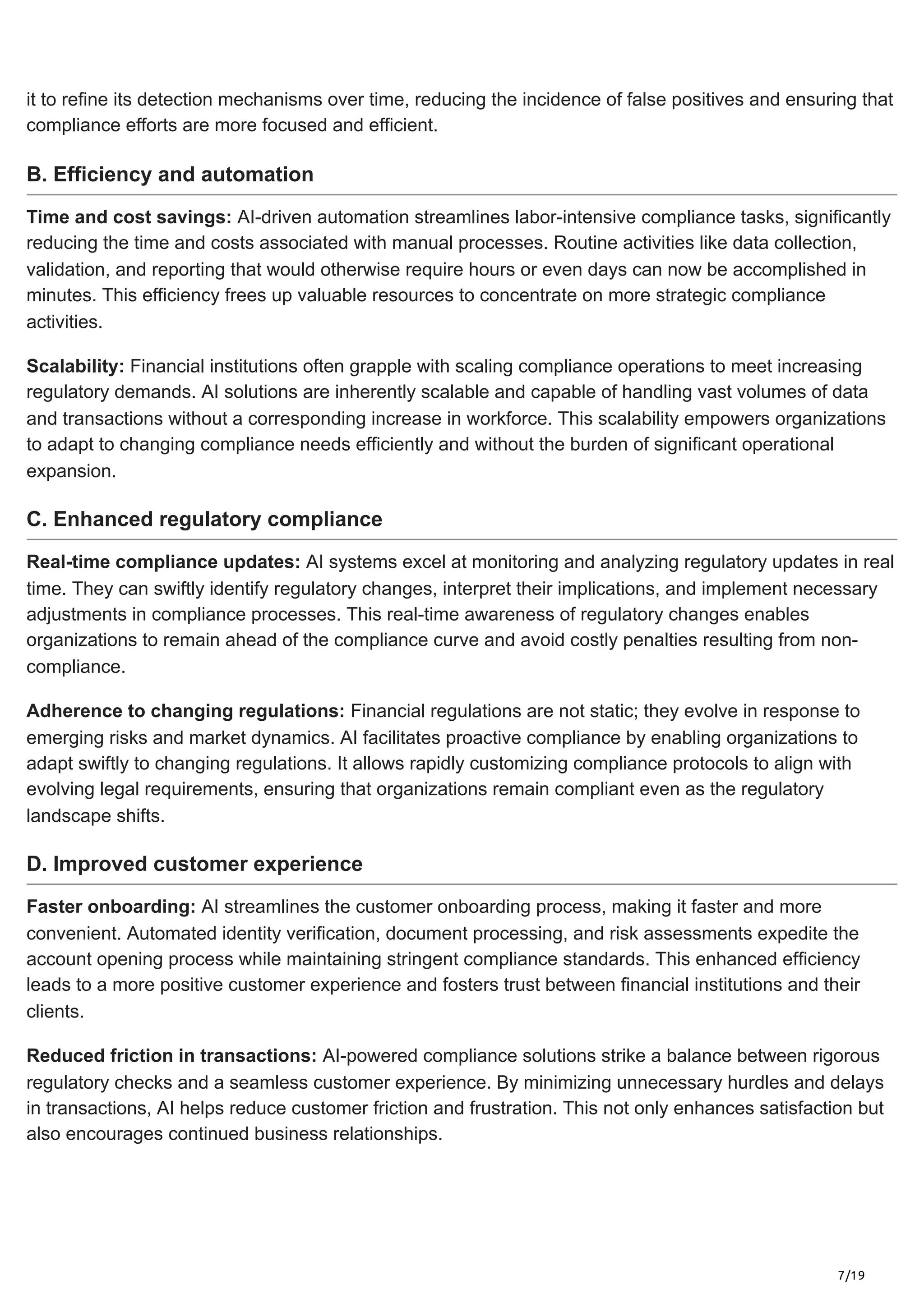 7/19
it to refine its detection mechanisms over time, reducing the incidence of false positives and ensuring that
compliance efforts are more focused and efficient.
B. Efficiency and automation
Time and cost savings: AI-driven automation streamlines labor-intensive compliance tasks, significantly
reducing the time and costs associated with manual processes. Routine activities like data collection,
validation, and reporting that would otherwise require hours or even days can now be accomplished in
minutes. This efficiency frees up valuable resources to concentrate on more strategic compliance
activities.
Scalability: Financial institutions often grapple with scaling compliance operations to meet increasing
regulatory demands. AI solutions are inherently scalable and capable of handling vast volumes of data
and transactions without a corresponding increase in workforce. This scalability empowers organizations
to adapt to changing compliance needs efficiently and without the burden of significant operational
expansion.
C. Enhanced regulatory compliance
Real-time compliance updates: AI systems excel at monitoring and analyzing regulatory updates in real
time. They can swiftly identify regulatory changes, interpret their implications, and implement necessary
adjustments in compliance processes. This real-time awareness of regulatory changes enables
organizations to remain ahead of the compliance curve and avoid costly penalties resulting from non-
compliance.
Adherence to changing regulations: Financial regulations are not static; they evolve in response to
emerging risks and market dynamics. AI facilitates proactive compliance by enabling organizations to
adapt swiftly to changing regulations. It allows rapidly customizing compliance protocols to align with
evolving legal requirements, ensuring that organizations remain compliant even as the regulatory
landscape shifts.
D. Improved customer experience
Faster onboarding: AI streamlines the customer onboarding process, making it faster and more
convenient. Automated identity verification, document processing, and risk assessments expedite the
account opening process while maintaining stringent compliance standards. This enhanced efficiency
leads to a more positive customer experience and fosters trust between financial institutions and their
clients.
Reduced friction in transactions: AI-powered compliance solutions strike a balance between rigorous
regulatory checks and a seamless customer experience. By minimizing unnecessary hurdles and delays
in transactions, AI helps reduce customer friction and frustration. This not only enhances satisfaction but
also encourages continued business relationships.
 
