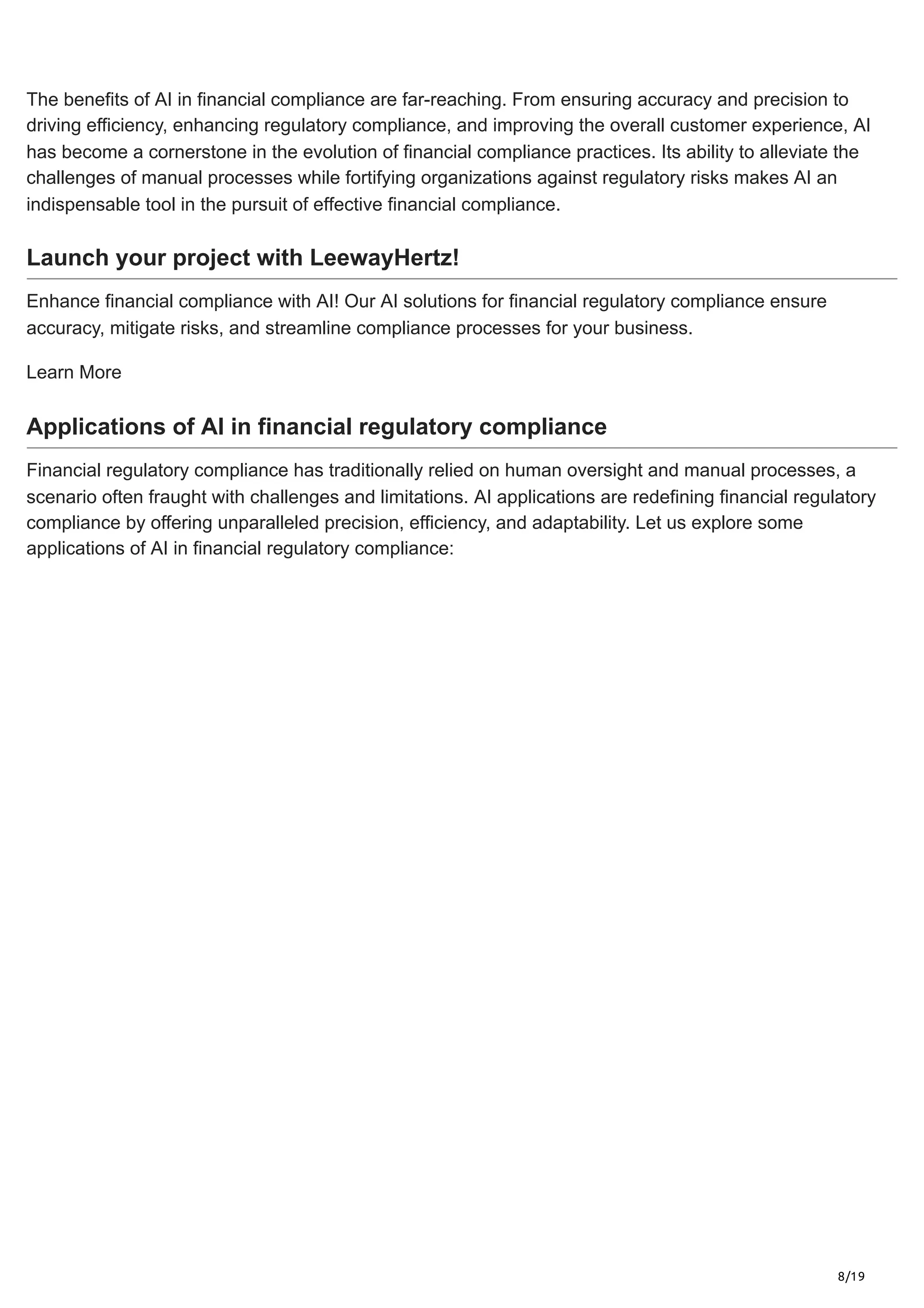 8/19
The benefits of AI in financial compliance are far-reaching. From ensuring accuracy and precision to
driving efficiency, enhancing regulatory compliance, and improving the overall customer experience, AI
has become a cornerstone in the evolution of financial compliance practices. Its ability to alleviate the
challenges of manual processes while fortifying organizations against regulatory risks makes AI an
indispensable tool in the pursuit of effective financial compliance.
Launch your project with LeewayHertz!
Enhance financial compliance with AI! Our AI solutions for financial regulatory compliance ensure
accuracy, mitigate risks, and streamline compliance processes for your business.
Learn More
Applications of AI in financial regulatory compliance
Financial regulatory compliance has traditionally relied on human oversight and manual processes, a
scenario often fraught with challenges and limitations. AI applications are redefining financial regulatory
compliance by offering unparalleled precision, efficiency, and adaptability. Let us explore some
applications of AI in financial regulatory compliance:
 
