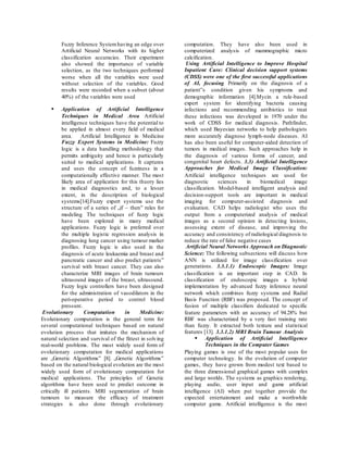 Fuzzy Inference Systemhaving an edge over
Artificial Neural Networks with its higher
classification accuracies. Their experiment
also showed the importance of variable
selection, as the two techniques performed
worse when all the variables were used
without selection of the variables. Good
results were recorded when a subset (about
40%) of the variables were used
 Application of Artificial Intelligence
Techniques in Medical Area Artificial
intelligence techniques have the potential to
be applied in almost every field of medical
area. Artificial Intelligence in Medicine
Fuzzy Expert Systems in Medicine: Fuzzy
logic is a data handling methodology that
permits ambiguity and hence is particularly
suited to medical applications. It captures
and uses the concept of fuzziness in a
computationally effective manner. The most
likely area of application for this theory lies
in medical diagnostics and, to a lesser
extent, in the description of biological
systems[14].Fuzzy expert systems use the
structure of a series of „if – then‟ rules for
modeling The techniques of fuzzy logic
have been explored in many medical
applications. Fuzzy logic is preferred over
the multiple logistic regression analysis in
diagnosing lung cancer using tumour marker
profiles. Fuzzy logic is also used in the
diagnosis of acute leukaemia and breast and
pancreatic cancer and also predict patients‟
survival with breast cancer. They can also
characterize MRI images of brain tumours
ultrasound images of the breast, ultrasound.
Fuzzy logic controllers have been designed
for the administration of vasodilators in the
peri-operative period to control blood
pressure.
Evolutionary Computation in Medicine:
Evolutionary computation is the general term for
several computational techniques based on natural
evolution process that imitates the mechanism of
natural selection and survival of the fittest in solving
real-world problems. The most widely used form of
evolutionary computation for medical applications
are „Genetic Algorithms‟ [8]. „Genetic Algorithms‟
based on the natural biological evolution are the most
widely used form of evolutionary computation for
medical applications. The principles of Genetic
algorithms have been used to predict outcome in
critically ill patients. MRI segmentation of brain
tumours to measure the efficacy of treatment
strategies is also done through evolutionary
computation. They have also been used in
computerized analysis of mammographic micro
calcification.
Using Artificial Intelligence to Improve Hospital
Inpatient Care: Clinical decision support systems
(CDSS) were one of the first successful applications
of AI, focusing Primarily on the diagnosis of a
patient‟s condition given his symptoms and
demographic information [4].Mycin a rule-based
expert system for identifying bacteria causing
infections and recommending antibiotics to treat
these infections was developed in 1970 under the
work of CDSS for medical diagnosis. Pathfinder,
which used Bayesian networks to help pathologists
more accurately diagnose lymph-node diseases. AI
has also been useful for computer-aided detection of
tumors in medical images. Such approaches help in
the diagnosis of various forms of cancer, and
congenital heart defects. 3.3) Artificial Intelligence
Approaches for Medical Image Classification:
Artificial intelligence techniques are used for
diagnostic sciences in biomedical image
classification. Model-based intelligent analysis and
decision-support tools are important in medical
imaging for computer-assisted diagnosis and
evaluation. CAD helps radiologist who uses the
output from a computerized analysis of medical
images as a second opinion in detecting lesions,
assessing extent of disease, and improving the
accuracy and consistency of radiological diagnosis to
reduce the rate of false negative cases
Artificial Neural Networks Approach on Diagnostic
Science: The following subsections will discuss how
ANN is utilized for image classification over
generations. 3.3.1.1) Endoscopic Images: Image
classification is an important step in CAD. In
classification of endoscopic images a hybrid
implementation by advanced fuzzy inference neural
network which combines fuzzy systems and Radial
Basis Function (RBF) was proposed. The concept of
fusion of multiple classifiers dedicated to specific
feature parameters with an accuracy of 94.28% but
RBF was characterized by a very fast training rate
than fuzzy. It extracted both texture and statistical
features [13]. 3.3.1.2) MRI Brain Tumour Analysis
 Application of Artificial Intelligence
Techniques in the Computer Games
Playing games is one of the most popular uses for
computer technology. In the evolution of computer
games, they have grown from modest text based to
the three dimensional graphical games with complex
and large worlds. The systems as graphics rendering,
playing audio, user input and game artificial
intelligence (AI) when put together provide the
expected entertainment and make a worthwhile
computer game. Artificial intelligence is the most
 