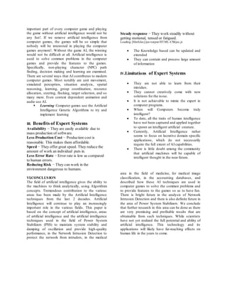 important part of every computer game and playing
the game without artificial intelligence would not be
any fun!. If we remove artificial intelligence from
computer games, the games will be so simple that
nobody will be interested in playing the computer
games anymore!. Without the game AI, the winning
would not be difficult at all. Artificial intelligence is
used to solve common problems in the computer
games and provide the features to the games.
Specifically, non-playing character (NPC) path
finding, decision making and learning are examined.
There are several ways that AI contributes to modern
computer games. Most notably are unit movement,
simulated perception, situation analysis, spatial
reasoning, learning, group coordination, resource
allocation, steering, flocking, target selection, and so
many more. Even context dependent animation and
audio use AI.
 Learning Computer games use the Artificial
Intelligence Genetic Algorithms to try and
implement learning
III. Benefits of Expert Systems
Availability − They are easily available due to
mass production of software.
Less Production Cost − Production cost is
reasonable. This makes them affordable.
Speed − They offer great speed. They reduce the
amount of work an individual puts in.
Less Error Rate − Error rate is low as compared
to human errors.
Reducing Risk − They can work in the
environment dangerous to humans.
Steady response − They work steadily without
getting motional, tensed or fatigued.
Loading [MathJax]/jax/output/HTML-CSS/jax.js
 The Knowledge based can be updated and
extended
 They can contain and process large amount
of information
IV.Limitations of Expert Systems
 They are not able to learn from their
mistakes.
 They cannot creatively come with new
solutions for the issue.
 It is not achievable to mimic the expert in
computer programs.
 When will Computers become truly
intelligent?
 To date, all the traits of human intelligence
have not been captured and applied together
to spawn an intelligent artificial creature.
 Currently, Artificial Intelligence rather
seems to focus on lucrative domain specific
applications, which do not necessarily
require the full extent of AI capabilities.
 There is little doubt among the community
that artificial machines will be capable of
intelligent thought in the near future.
VI.CONCLUSION
The field of artificial intelligence gives the ability to
the machines to think analytically, using Algorithim
concepts. Tremendous contribution to the various
areas has been made by the Artificial Intelligence
techniques from the last 2 decades. Artificial
Intelligence will continue to play an increasingly
important role in the various fields. This paper is
based on the concept of artificial intelligence, areas
of artificial intelligence and the artificial intelligence
techniques used in the field of Power System
Stabilizers (PSS) to maintain system stability and
damping of oscillation and provide high-quality
performance, in the Network Intrusion Detection to
protect the network from intruders, in the medical
area in the field of medicine, for medical image
classification, in the accounting databases, and
described how these AI techniques are used in
computer games to solve the common problems and
to provide features to the games so as to have fun.
There is bright future in the analysis of Network
Intrusion Detection and there is also definite future in
the area of Power System Stabilizers. We conclude
that further research in this area can be done as there
are very promising and profitable results that are
obtainable from such techniques. While scientists
have not yet realized the full potential and ability of
artificial intelligence. This technology and its
applications will likely have far-reaching effects on
human life in the years to come.
 