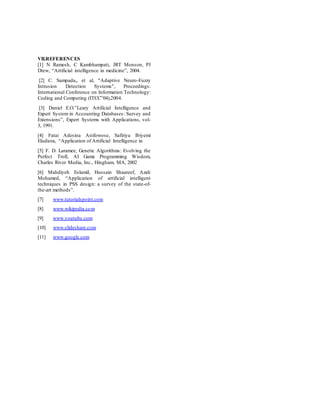 VII.REFERENCES
[1] N Ramesh, C Kambhampati, JRT Monson, PJ
Drew, “Artificial intelligence in medicine”, 2004.
[2] C. Sampada,, et al, "Adaptive Neuro-Fuzzy
Intrusion Detection Systems", Proceedings:
International Conference on Information Technology:
Coding and Computing (ITCC‟04),2004.
[3] Daniel E.O.‟Leary Artificial Intelligence and
Expert System in Accounting Databases: Survey and
Extensions”, Expert Systems with Applications, vol-
3, 1991.
[4] Fatai Adesina Anifowose, Safiriyu Ibiyemi
Eludiora, “Application of Artificial Intelligence in
[5] F. D. Laramee, Genetic Algorithms: Evolving the
Perfect Troll, AI Game Programming Wisdom,
Charles River Media, Inc., Hingham, MA, 2002
[6] Mahdiyeh EslamiI, Hussain Shaareef, Azah
Mohamed, “Application of artificial intelligent
techniques in PSS design: a survey of the state-of-
the-art methods”.
[7] www.tutorialspoint.com
[8] www.wikipedia.com
[9] www.youtube.com
[10] www.slideshare.com
[11] www.google.com
 