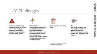 rGrupe
:|:
application
security
LLM Challenges
12
Contextual understanding
They don't always get it right
and are often unable to
understand the context,
leading to inappropriate or
just plain wrong answers.
Common Sense
Common sense is difficult to
quantify, but humans learn
this from an early age.
LLMs only understand what
has been supplied through
their training data,
and this does not give them a
true comprehension of the
world they exist in.
Only as good as its training
data
Accuracy can never be guaranteed:
"Garbage In, Garbage Out“
Bias
Any biases present in the
training data can often be
present in responses.
This includes biases towards
gender, race, geography, and
culture.
© 2023 Robert Grupe. All Rights Reserved.
 