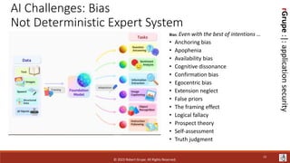 rGrupe
:|:
application
security
AI Challenges: Bias
Not Deterministic Expert System
Bias: Even with the best of intentions …
• Anchoring bias
• Apophenia
• Availability bias
• Cognitive dissonance
• Confirmation bias
• Egocentric bias
• Extension neglect
• False priors
• The framing effect
• Logical fallacy
• Prospect theory
• Self-assessment
• Truth judgment
© 2023 Robert Grupe. All Rights Reserved.
13
 