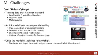 rGrupe
:|:
application
security
ML Challenges
Can’t “Unlearn”/Forget
• Training data that has ever included
• Confidential Private/Sensitive data
• Incorrect data
• Malicious data
• An A.I. model isn’t just sequential coding:
• It’s a learned set of statistical relations
• between points in a particular dataset,
• encompassing subtle relationships
• that are often too complex for humans trace.
• Once the model establishes relationships
• No simple way to get the model to ignore some portion of what it has learned.
© 2023 Robert Grupe. All Rights Reserved.
17
 