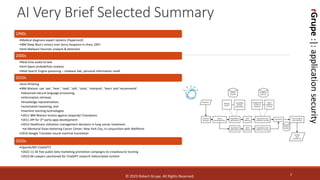 rGrupe
:|:
application
security
AI Very Brief Selected Summary
2
1990s
•Medical diagnosis expert systems (Hypercard)
•IBM Deep Blue's victory over Garry Kasparov in chess 1997
•Anti-Malware heuristic analysis & detection
2000s
•Real-time audio to text
•Anti-Spam probabilistic analysis
•Web Search Engine poisoning – malware Ads, personal information resell
2010s
•Anti-Phishing
•IBM Watson: can 'see', 'hear', 'read', 'talk', 'taste', 'interpret', 'learn' and 'recommend'.
•advanced natural language processing,
•information retrieval,
•knowledge representation,
•automated reasoning, and
•machine learning technologies
•2011 IBM Watson victory against Jeopardy! Champions
•2011 API for 3rd party apps development
•2013 Healthcare utilization management decisions in lung cancer treatment
•at Memorial Sloan Kettering Cancer Center, New York City, in conjunction with WellPoint
•2016 Google Translate neural machine translation
2020s
•OpenAI/MS ChatGPT3
•2022-11-30 free public beta marketing promotion campaigns to crowdsource training
•2023-06 Lawyers sanctioned for ChatGPT research hallucinated content
© 2023 Robert Grupe. All Rights Reserved.
rGrupe
:|:
application
security
 