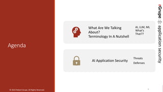 rGrupe
:|:
application
security
Agenda
3
What Are We Talking
About?
Terminology In A Nutshell
AI, LLM, ML
What’s
That??
AI Application Security
Threats
Defenses
© 2023 Robert Grupe. All Rights Reserved.
rGrupe
:|:
application
security
 