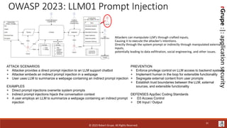 rGrupe
:|:
application
security
OWASP 2023: LLM01 Prompt Injection
Attackers can manipulate LLM’s through crafted inputs,
Causing it to execute the attacker's intentions.
Directly through the system prompt or indirectly through manipulated external
inputs,
potentially leading to data exfiltration, social engineering, and other issues.
ATTACK SCENARIOS
+ Attacker provides a direct prompt injection to an LLM support chatbot
+ Attacker embeds an indirect prompt injection in a webpage
+ User uses LLM to summarize a webpage containing an indirect prompt injection
EXAMPLES
+ Direct prompt injections overwrite system prompts
+ Indirect prompt injections hijack the conversation context
+ A user employs an LLM to summarize a webpage containing an indirect prompt
injection
PREVENTION
+ Enforce privilege control on LLM access to backend systems
+ Implement human in the loop for extensible functionality
+ Segregate external content from user prompts
+ Establish trust boundaries between the LLM, external
sources, and extensible functionality
DEFENSES AppSec Coding Standards
+ D3 Access Control
+ D6 Input / Output
© 2023 Robert Grupe. All Rights Reserved.
31
 