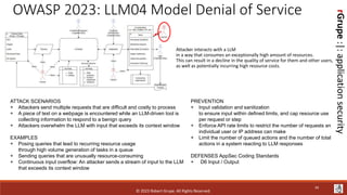 rGrupe
:|:
application
security
OWASP 2023: LLM04 Model Denial of Service
Attacker interacts with a LLM
in a way that consumes an exceptionally high amount of resources.
This can result in a decline in the quality of service for them and other users,
as well as potentially incurring high resource costs.
ATTACK SCENARIOS
+ Attackers send multiple requests that are difficult and costly to process
+ A piece of text on a webpage is encountered while an LLM-driven tool is
collecting information to respond to a benign query
+ Attackers overwhelm the LLM with input that exceeds its context window
EXAMPLES
+ Posing queries that lead to recurring resource usage
through high volume generation of tasks in a queue
+ Sending queries that are unusually resource-consuming
+ Continuous input overflow: An attacker sends a stream of input to the LLM
that exceeds its context window
PREVENTION
+ Input validation and sanitization
to ensure input within defined limits, and cap resource use
per request or step
+ Enforce API rate limits to restrict the number of requests an
individual user or IP address can make
+ Limit the number of queued actions and the number of total
actions in a system reacting to LLM responses
DEFENSES AppSec Coding Standards
+ D6 Input / Output
© 2023 Robert Grupe. All Rights Reserved.
34
 