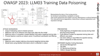rGrupe
:|:
application
security
OWASP 2023: LLM03 Training Data Poisoning
ATTACK SCENARIOS
+ Output misleading users to biased opinions
+ Malicious user try to influence and inject toxic data into the model
+ Malicious actor or competitor creates falsified information targeting training data
+ Prompt Injection could be an attack vector if insufficient sanitization and filtering
EXAMPLES
+ Malicious actor creates malicious documents targeting training data
+ Model trains using falsified information which is reflected in output
PREVENTION
+ Verify legitimacy of targeted data sources during initial
and fine-tuning training
+ Craft different models via separate training data and
different use-cases
+ Use strict vetting or input filters for specific training
data or categories of data sources
DEFENSES AppSec Coding Standards
+ D3 Access Management
+ D5 Data
+ D7 Monitoring & Alerting
+ SSDLC Design Reviews
Manipulating the data or fine-tuning process
To introduce vulnerabilities, backdoors or biases
That could compromise the model’s security, effectiveness or ethical behavior.
This risks performance degradation, downstream software exploitation and
reputation damage.
© 2023 Robert Grupe. All Rights Reserved.
37
 