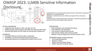 rGrupe
:|:
application
security
OWASP 2023: LLM06 Sensitive Information
Disclosure
LLM applications can inadvertently disclose sensitive information, proprietary
algorithms, or confidential data,
Leading to unauthorized access, intellectual property theft, and privacy
breaches.
LLM applications should employ data sanitization, implement appropriate usage
policies, and restrict the types of data returned.
ATTACK SCENARIOS
+ Legitimate user exposed to other user data via LLM
+ Crafted prompts used to bypass input filters and reveal sensitive data
+ Personal data leaked into the model via training data increases risk
EXAMPLES
+ Incomplete filtering of sensitive data in responses
+ Overfitting or memorizing sensitive data during training
+ Unintended disclosure of confidential information due to errors
PREVENTION
+ Data sanitization and scrubbing techniques
+ Input validation and sanitization
+ Limit access to external data sources
+ Rule of least privilege when training models
+ Maintain a secure supply chain and strict access control
DEFENSES AppSec Coding Standards
+ D3 Access Management
+ D6 Input / Output
+ SSDLC Security Design Review
+ SSDLC Security Functional Testing
© 2023 Robert Grupe. All Rights Reserved.
40
 