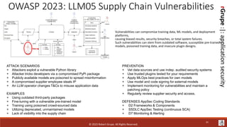 rGrupe
:|:
application
security
OWASP 2023: LLM05 Supply Chain Vulnerabilities
Vulnerabilities can compromise training data, ML models, and deployment
platforms,
causing biased results, security breaches, or total system failures.
Such vulnerabilities can stem from outdated software, susceptible pre-trained
models, poisoned training data, and insecure plugin designs.
ATTACK SCENARIOS
+ Attackers exploit a vulnerable Python library
+ Attacker tricks developers via a compromised PyPi package
+ Publicly available models are poisoned to spread misinformation
+ A compromised supplier employee steals IP
+ An LLM operator changes T&Cs to misuse application data
EXAMPLES
+ Using outdated third-party packages
+ Fine-tuning with a vulnerable pre-trained model
+ Training using poisoned crowd-sourced data
+ Utilizing deprecated, unmaintained models
+ Lack of visibility into the supply chain
PREVENTION
+ Vet data sources and use indep. audited security systems
+ Use trusted plugins tested for your requirements
+ Apply MLOps best practices for own models
+ Use model and code signing for external models
+ Implement monitoring for vulnerabilities and maintain a
patching policy
+ Regularly review supplier security and access.
DEFENSES AppSec Coding Standards
+ D2 Frameworks & Components
+ SSDLC AppSec Testing (continuous SCA)
+ D7 Monitoring & Alerting
© 2023 Robert Grupe. All Rights Reserved.
41
 