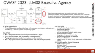 rGrupe
:|:
application
security
OWASP 2023: LLM08 Excessive Agency
Over-functionality, excessive permissions, too much autonomy.
Developers need to limit plugin functionality, permissions, and autonomy
to what's absolutely necessary, track user authorization, require human
approval for all actions, and implement authorization in downstream systems.
ATTACK SCENARIOS
+ An LLM-based personal assistant app with excessive permissions and autonomy
is tricked by a malicious email into sending spam.
EXAMPLES
+ An LLM agent accesses unnecessary functions from a plugin
+ An LLM plugin fails to filter unnecessary input instructions
+ A plugin possesses unneeded permissions on other systems
+ An LLM plugin accesses downstream systems with high-privileged identity
PREVENTION
+ Limiting functionality, permissions
+ Requiring user approval
+ Implement rate limiting
+ Minimize plugins/tools and LLM agents access
+ Avoid open-ended functions,
+ Use plugins with granular functionality
+ Require human approvals for all actions
+ Track user authorization
+ Log and monitor the activity of LLM plugins/tools and downstream
systems
DEFENSES AppSec Coding Standards
+ D3 Access Management
+ D6 Input / Output
+ SSDLC Design Threat Assessment
+ D7 Monitoring & Alerting
© 2023 Robert Grupe. All Rights Reserved.
44
 