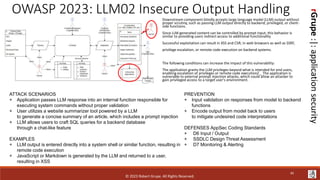 rGrupe
:|:
application
security
OWASP 2023: LLM02 Insecure Output Handling
Downstream component blindly accepts large language model (LLM) output without
proper scrutiny, such as passing LLM output directly to backend, privileged, or client-
side functions.
Since LLM generated content can be controlled by prompt input, this behavior is
similar to providing users indirect access to additional functionality
Successful exploitation can result in XSS and CSR; in web browsers as well as SSRF,
privilege escalation, or remote code execution on backend systems.
The following conditions can increase the impact of this vulnerability:
The application grants the LLM privileges beyond what is intended for end users,
enabling escalation of privileges or remote code executionZ _ The application is
vulnerable to external prompt injection attacks, which could allow an attacker to
gain privileged access to a target user's environment.
ATTACK SCENARIOS
+ Application passes LLM response into an internal function responsible for
executing system commands without proper validation
+ User utilizes a website summarizer tool powered by a LLM
to generate a concise summary of an article, which includes a prompt injection
+ LLM allows users to craft SQL queries for a backend database
through a chat-like feature
EXAMPLES
+ LLM output is entered directly into a system shell or similar function, resulting in
remote code execution
+ JavaScript or Markdown is generated by the LLM and returned to a user,
resulting in XSS
PREVENTION
+ Input validation on responses from model to backend
functions
+ Encode output from model back to users
to mitigate undesired code interpretations
DEFENSES AppSec Coding Standards
+ D6 Input / Output
+ SSDLC Design Threat Assessment
+ D7 Monitoring & Alerting
© 2023 Robert Grupe. All Rights Reserved.
45
 