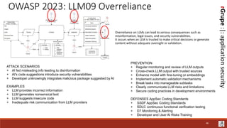 rGrupe
:|:
application
security
OWASP 2023: LLM09 Overreliance
Overreliance on LLMs can lead to serious consequences such as
misinformation, legal issues, and security vulnerabilities.
It occurs when an LLM is trusted to make critical decisions or generate
content without adequate oversight or validation.
ATTACK SCENARIOS
+ AI fed misleading info leading to disinformation
+ AI's code suggestions introduce security vulnerabilities
+ Developer unknowingly integrates malicious package suggested by AI
EXAMPLES
+ LLM provides incorrect information
+ LLM generates nonsensical text
+ LLM suggests insecure code
+ Inadequate risk communication from LLM providers
PREVENTION
+ Regular monitoring and review of LLM outputs
+ Cross-check LLM output with trusted sources
+ Enhance model with fine-tuning or embeddings
+ Implement automatic validation mechanisms
+ Break tasks into manageable subtasks
+ Clearly communicate LLM risks and limitations
+ Secure coding practices in development environments
DEFENSES AppSec Coding Standards
+ SSDF AppSec Coding Standards
+ SDLC continuous functional verification testing
+ D7 Monitoring & Alerting
+ Developer and User AI Risks Training
46
 