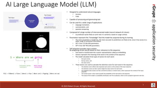 rGrupe
:|:
application
security
AI Large Language Model (LLM)
• Designed to understand natural languages.
• Humans
• Code
• Capable of processing and generating text
• Can be used for a wide range of applications
• language translation,
• summarization, and
• question-answering.
• Composed of a large number of interconnected nodes (neural network of a brain)
• to prediction words likely to come next in a sentence, based on usage context.
• Parameters represent the “knowledge” that the model has acquired during its training.
• The more parameters a model has, the more accurate its predictions are likely to be, since it has access to a
wider range of contextual information.
• GPT-3 has 175 BILLION parameters.
• GPT-4 has 100 TRILLION parameters
• Self-attention provides input context
by weighting certain words based on their relevance to the sequence.
• Each word is transformed into a vector representation called an embedding.
• Vectors represent the meaning of the word in the context of the sequence.
• The model calculates three types of vectors for each word:
• the query vector,
• the key vector, and
• the value vector.
• These vectors are used to calculate the attention score for each word in the sequence.
• The attention score reflects how important each word is to the context of the input sequence.
• The attention scores are then used to weigh the value vectors for each word.
• The weighted value vectors are then summed to produce a context vector, which represents the context of the input
sequence.
• The context vector is then used to predict the probability of the next word in the sequence.
• The output of the model is a probability distribution over the vocabulary, which can be sampled to generate new text.
7
© 2023 Robert Grupe. All Rights Reserved.
 