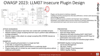 rGrupe
:|:
application
security
OWASP 2023: LLM07 Insecure Plugin Design
Plugins can be prone to malicious requests
Leading to harmful consequences like data exfiltration, remote code execution,
and privilege escalation
Due to insufficient access controls and improper input validation.
Developers must follow robust security measures to prevent exploitation, like
strict parameterized inputs and secure access control guidelines.
ATTACK SCENARIOS
+ Attackers craft requests to inject their own content with controlled domains
+ Attacker exploits a plugin accepting free-form input to perform data exfiltration or
privilege escalation
+ Attacker stages a SQL attack via a plugin accepting SQL WHERE clauses as
advanced filters
EXAMPLES
+ Plugins accepting all parameters in a single text field
or raw SQL or programming statements
+ Authentication without explicit authorization to a particular plugin
+ Plugins treating all LLA content as user-created and performing actions without
additional authorization
PREVENTION
+ Parameterized input and
+ Type and range checks
+ Inspections and tests including SAST, DAST/IAST
+ Appropriate authentication identities and API Keys for
authorization and access control
+ Manual user authorization for sensitive plugin actions
DEFENSES AppSec Coding Standards
+ D3 Access Management
+ D6 Input / Output
+ SSDLC Design Threat Assessment
+ SSDLC AppSec Testing
© 2023 Robert Grupe. All Rights Reserved.
43
 