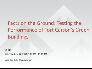 SA 211
Saturday, June 22, 2013, 8:30 AM - 10:00 AM
Learning Units [As published]
Facts on the Ground: Testing the
Performance of Fort Carson's Green
Buildings
 
