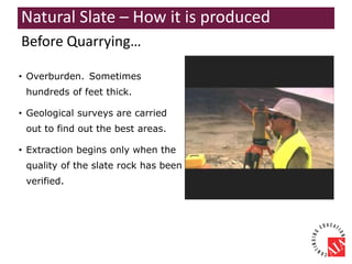 Before Quarrying…
• Overburden. Sometimes
hundreds of feet thick.
• Geological surveys are carried
out to find out the best areas.
• Extraction begins only when the
quality of the slate rock has been
verified.
Natural Slate – How it is produced
 