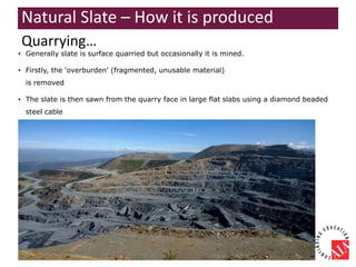 • Generally slate is surface quarried but occasionally it is mined.
• Firstly, the ‘overburden’ (fragmented, unusable material)
is removed
• The slate is then sawn from the quarry face in large flat slabs using a diamond beaded
steel cable
Quarrying…
Natural Slate – How it is produced
 
