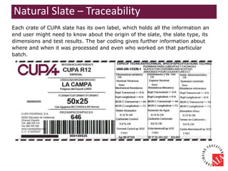 Each crate of CUPA slate has its own label, which holds all the information an
end user might need to know about the origin of the slate, the slate type, its
dimensions and test results. The bar coding gives further information about
where and when it was processed and even who worked on that particular
batch.
Natural Slate – Traceability
 