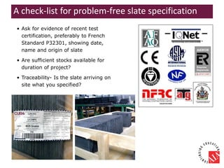 • Ask for evidence of recent test
certification, preferably to French
Standard P32301, showing date,
name and origin of slate
• Are sufficient stocks available for
duration of project?
• Traceability- Is the slate arriving on
site what you specified?
A check-list for problem-free slate specification
 