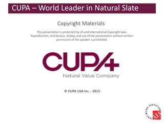 Copyright Materials
This presentation is protected by US and International Copyright laws.
Reproduction, distribution, display and use of the presentation without written
permission of the speaker is prohibited.
© CUPA USA Inc. - 2013
CUPA – World Leader in Natural Slate
 