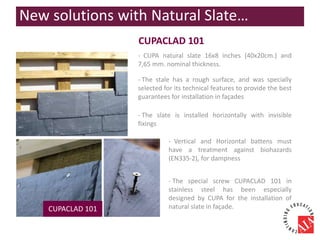 CUPACLAD 101
- CUPA natural slate 16x8 inches (40x20cm.) and
7,65 mm. nominal thickness.
CUPACLAD 101
- The special screw CUPACLAD 101 in
stainless steel has been especially
designed by CUPA for the installation of
natural slate in façade.
- Vertical and Horizontal battens must
have a treatment against biohazards
(EN335-2), for dampness
- The stale has a rough surface, and was specially
selected for its technical features to provide the best
guarantees for installation in façades
- The slate is installed horizontally with invisible
fixings
New solutions with Natural Slate…
 