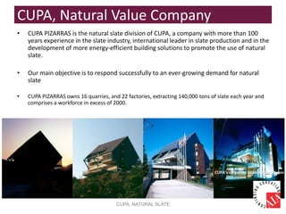 CUPA, Natural Value Company
• CUPA PIZARRAS is the natural slate division of CUPA, a company with more than 100
years experience in the slate industry, international leader in slate production and in the
development of more energy-efficient building solutions to promote the use of natural
slate.
• Our main objective is to respond successfully to an ever-growing demand for natural
slate
• CUPA PIZARRAS owns 16 quarries, and 22 factories, extracting 140,000 tons of slate each year and
comprises a workforce in excess of 2000.
CUPA, NATURAL SLATE
CUPA’s corporate headquarters, Spain
 