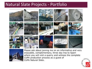 Please ask about joining me on an informative and very
enjoyable, complementary, three day trip to Spain
where you will visit a quarry and witness the complete
CUPA production process as a guest of
CUPA Natural Slate.
Natural Slate Projects - Portfolio
 