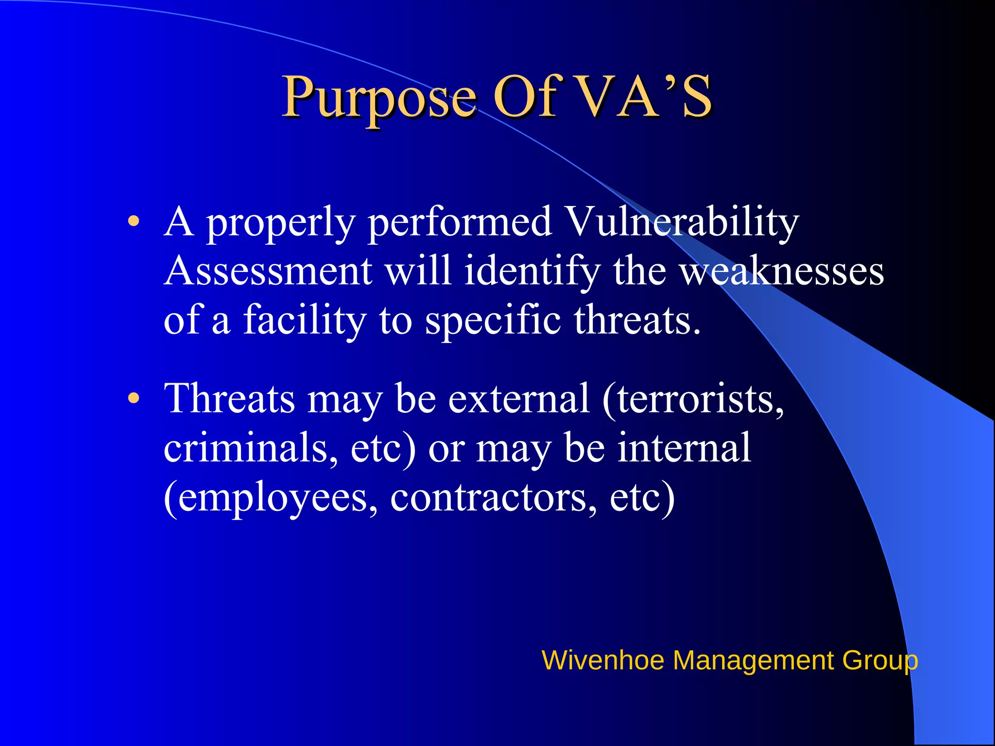 Purpose Of VA’S A properly performed Vulnerability Assessment will identify the weaknesses of a facility to specific threats.  Threats may be external (terrorists, criminals, etc) or may be internal (employees, contractors, etc) 