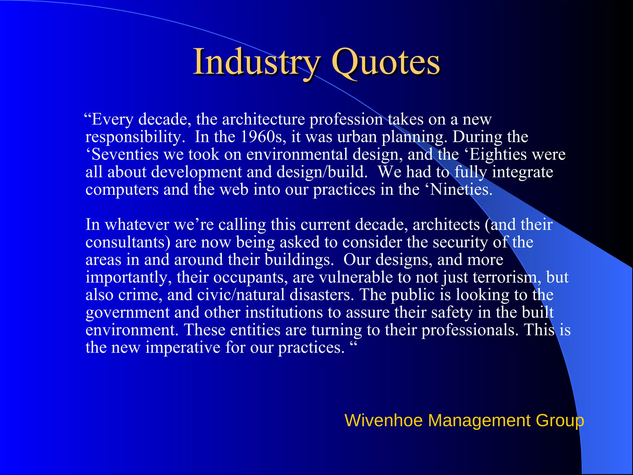 Industry Quotes “ Every decade, the architecture profession takes on a new responsibility.  In the 1960s, it was urban planning. During the ‘Seventies we took on environmental design, and the ‘Eighties were all about development and design/build.  We had to fully integrate computers and the web into our practices in the ‘Nineties.   In whatever we’re calling this current decade, architects (and their consultants) are now being asked to consider the security of the areas in and around their buildings.  Our designs, and more importantly, their occupants, are vulnerable to not just terrorism, but also crime, and civic/natural disasters. The public is looking to the government and other institutions to assure their safety in the built environment. These entities are turning to their professionals. This is the new imperative for our practices. “   