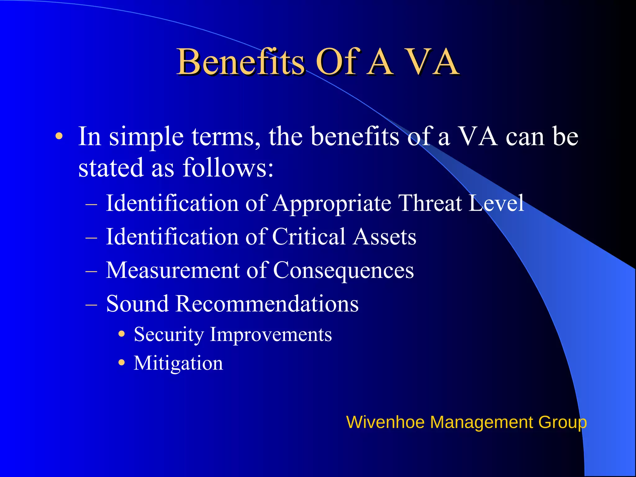 Benefits Of A VA In simple terms, the benefits of a VA can be stated as follows: Identification of Appropriate Threat Level Identification of Critical Assets Measurement of Consequences Sound Recommendations Security Improvements Mitigation 