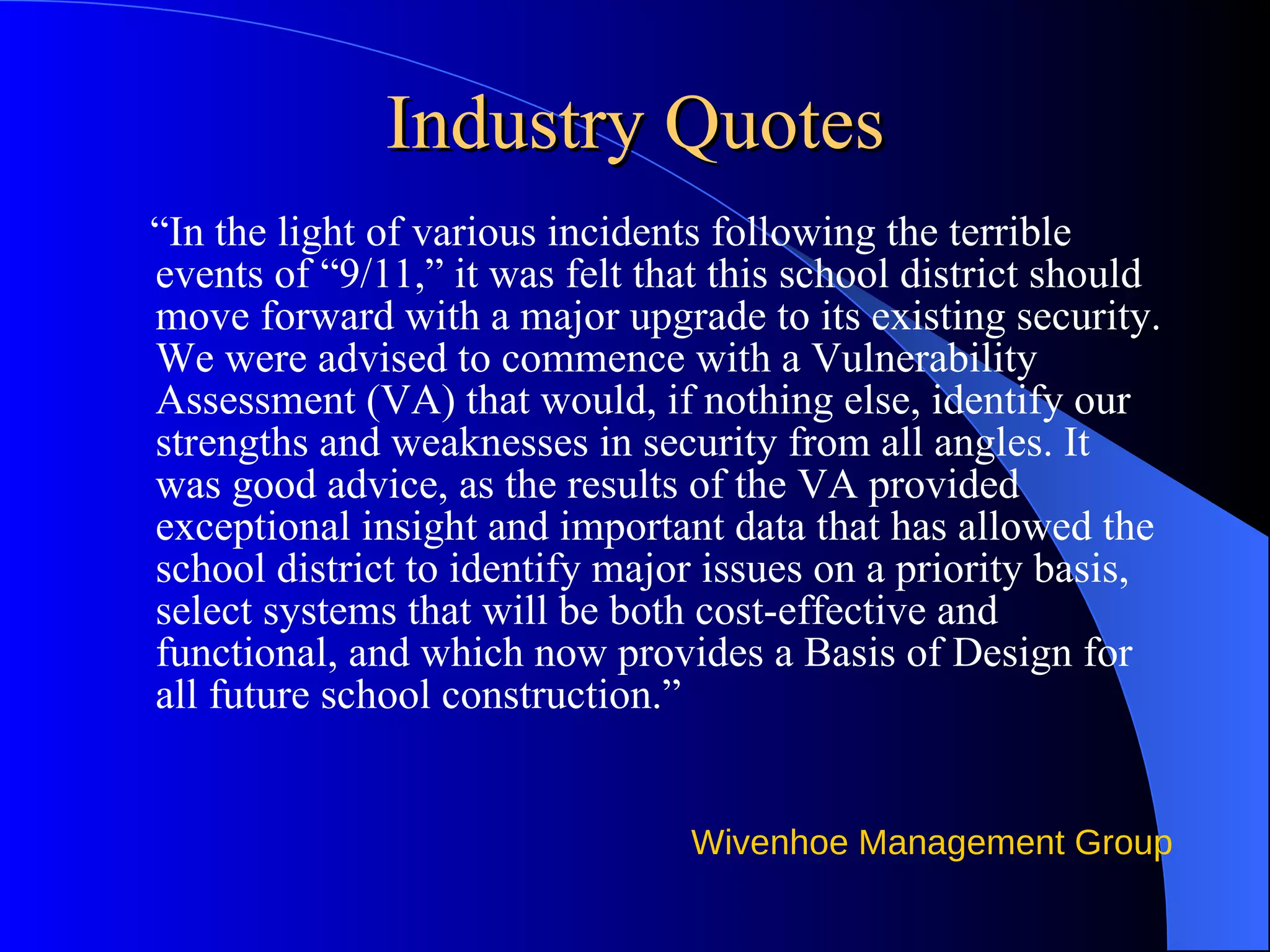Industry Quotes “ In the light of various incidents following the terrible events of “9/11,” it was felt that this school district should move forward with a major upgrade to its existing security. We were advised to commence with a Vulnerability Assessment (VA) that would, if nothing else, identify our strengths and weaknesses in security from all angles. It was good advice, as the results of the VA provided exceptional insight and important data that has allowed the school district to identify major issues on a priority basis, select systems that will be both cost-effective and functional, and which now provides a Basis of Design for all future school construction.”  