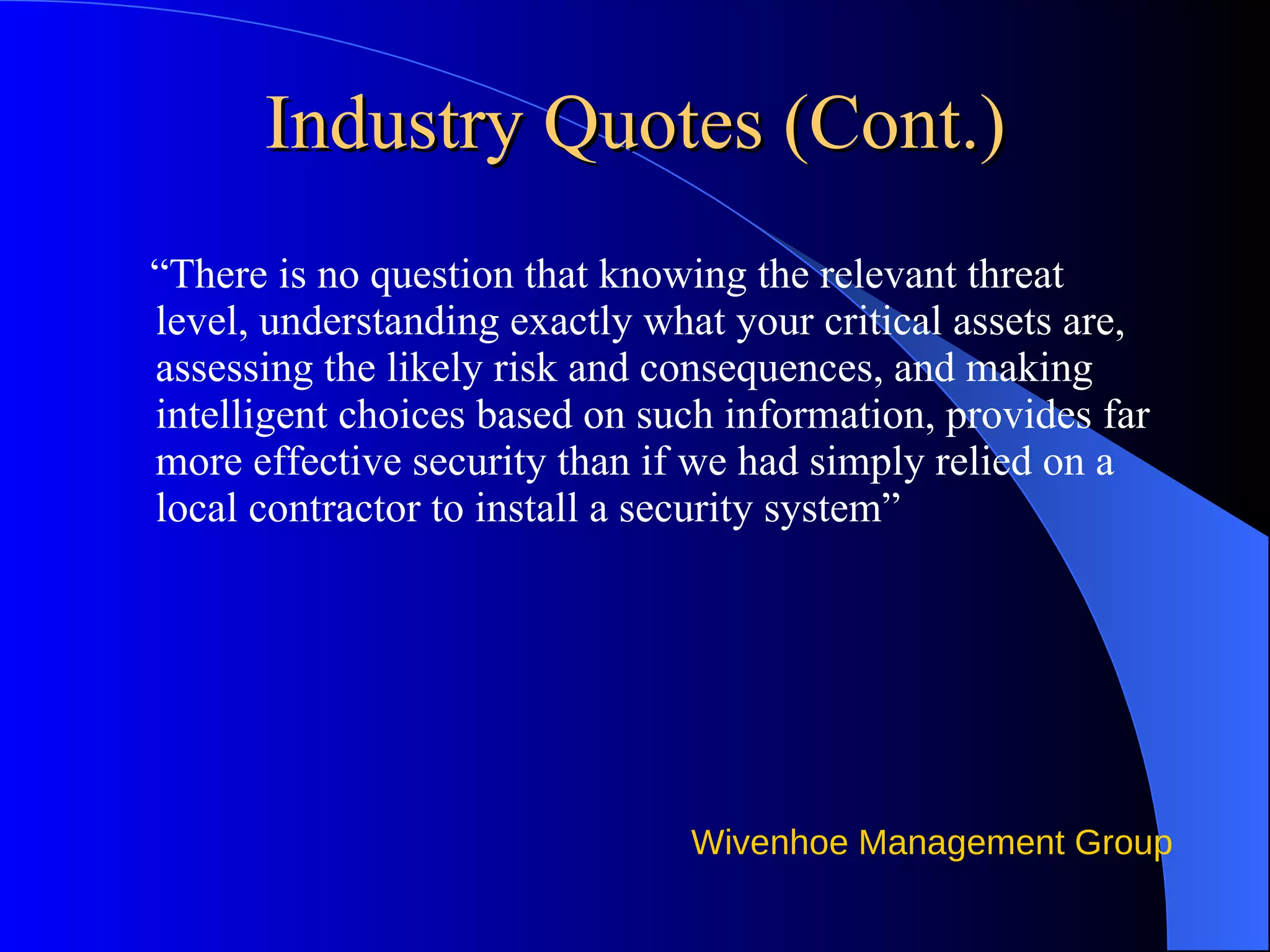 Industry Quotes (Cont.) “ There is no question that knowing the relevant threat level, understanding exactly what your critical assets are, assessing the likely risk and consequences, and making intelligent choices based on such information, provides far more effective security than if we had simply relied on a local contractor to install a security system” 