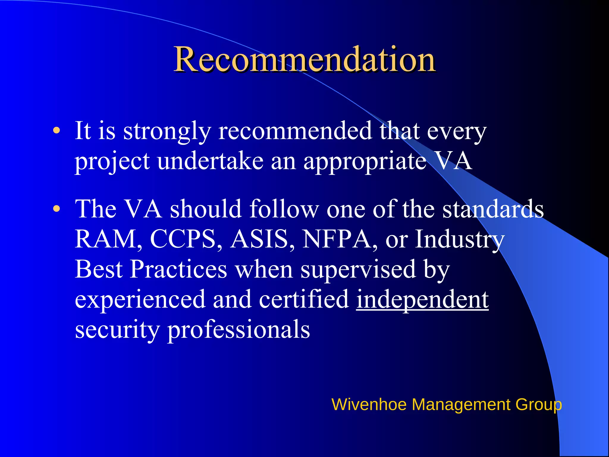 Recommendation It is strongly recommended that every project undertake an appropriate VA  The VA should follow one of the standards RAM, CCPS, ASIS, NFPA, or Industry Best Practices when supervised by experienced and certified  independent  security professionals  
