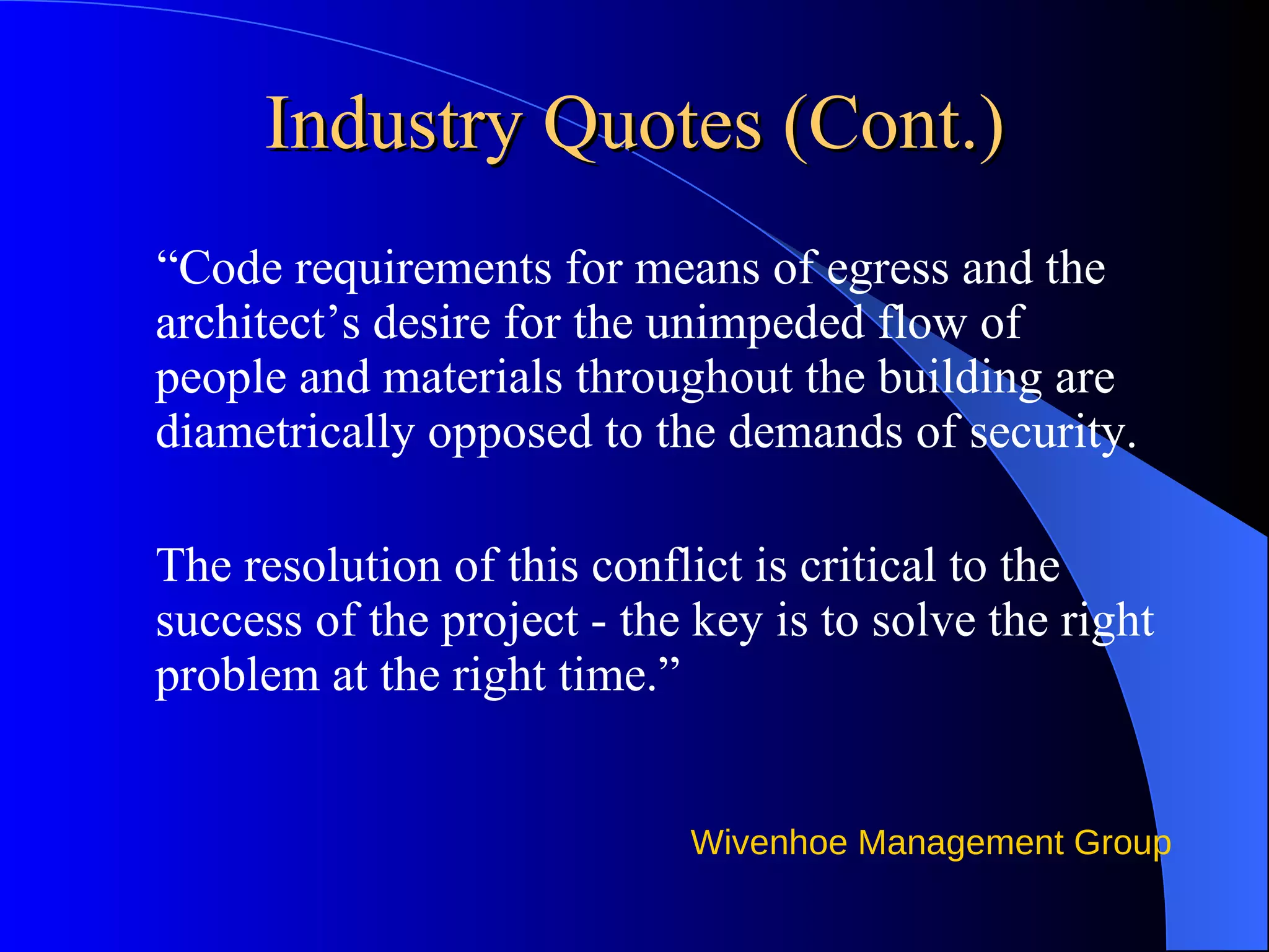 Industry Quotes (Cont.) “ Code requirements for means of egress and the architect’s desire for the unimpeded flow of people and materials throughout the building are diametrically opposed to the demands of security. The resolution of this conflict is critical to the success of the project - the key is to solve the right problem at the right time.” 