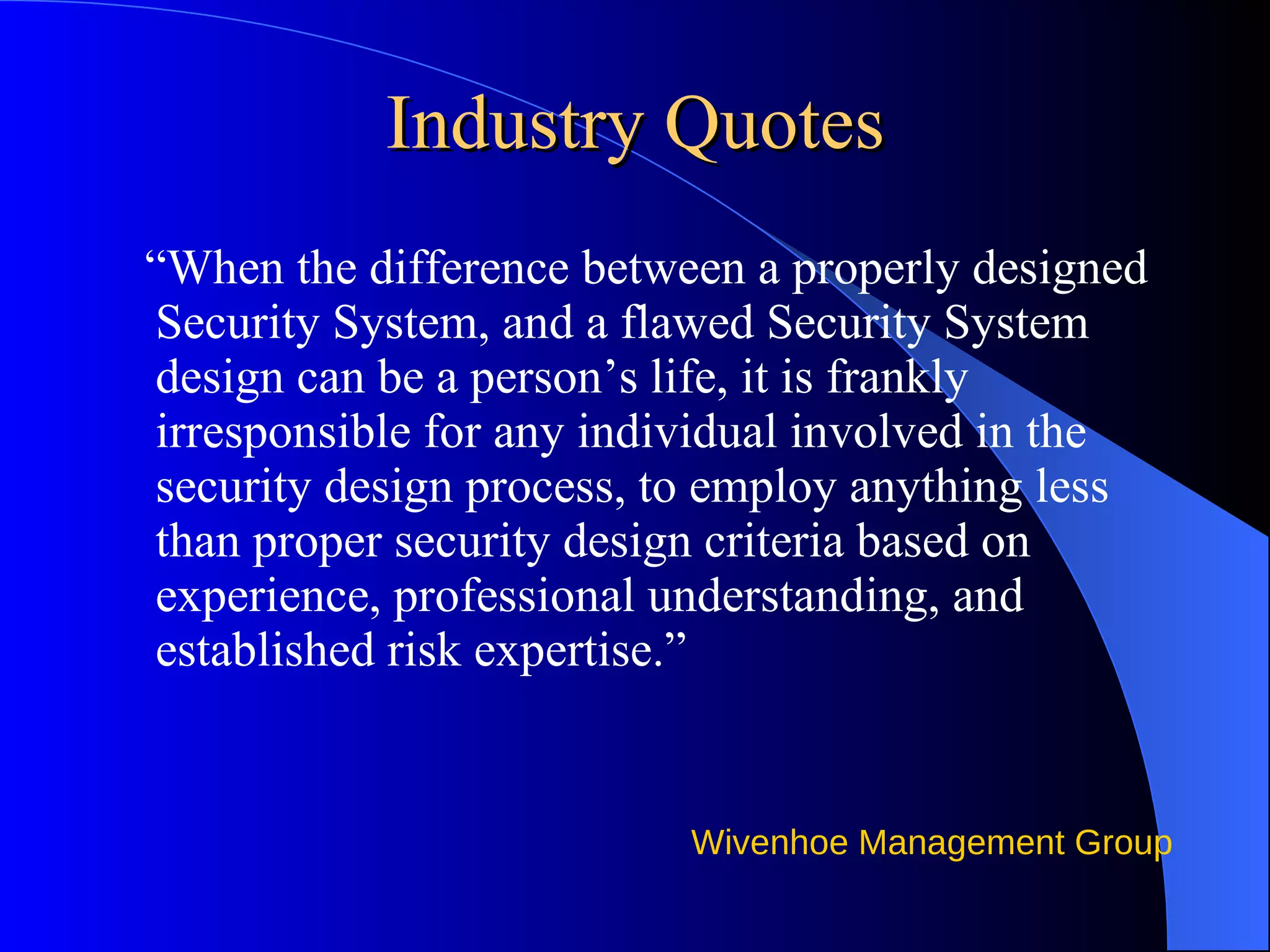 Industry Quotes “ When the difference between a properly designed Security System, and a flawed Security System design can be a person’s life, it is frankly irresponsible for any individual involved in the security design process, to employ anything less than proper security design criteria based on experience, professional understanding, and established risk expertise.” 