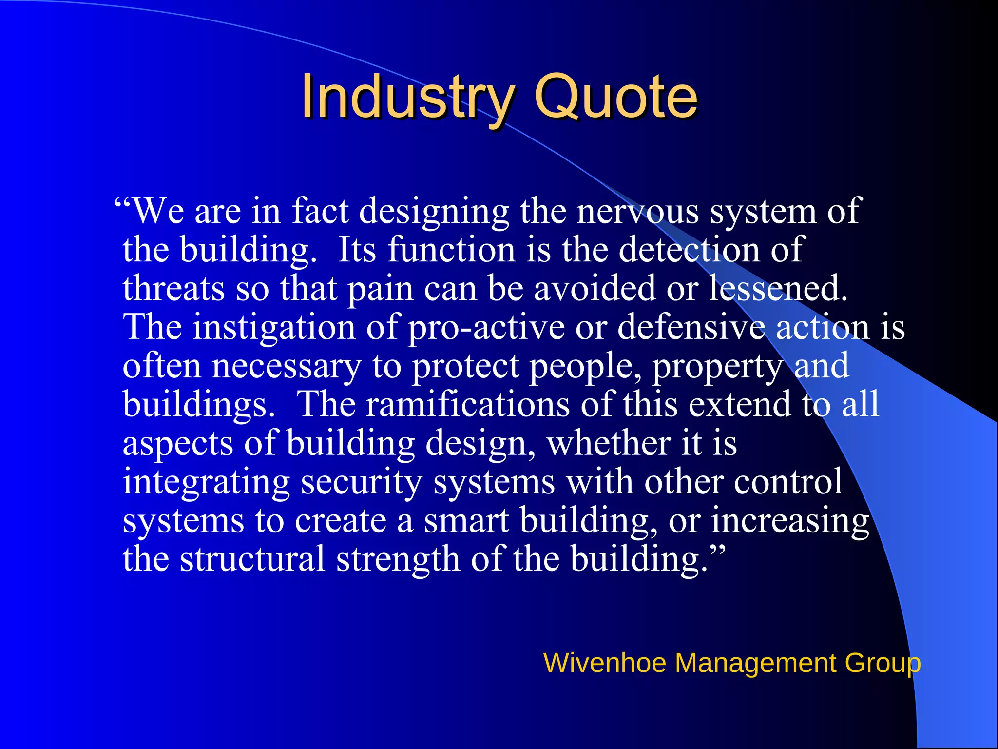 Industry Quote “ We are in fact designing the nervous system of the building.  Its function is the detection of threats so that pain can be avoided or lessened.  The instigation of pro-active or defensive action is often necessary to protect people, property and buildings.  The ramifications of this extend to all aspects of building design, whether it is integrating security systems with other control systems to create a smart building, or increasing the structural strength of the building.” 
