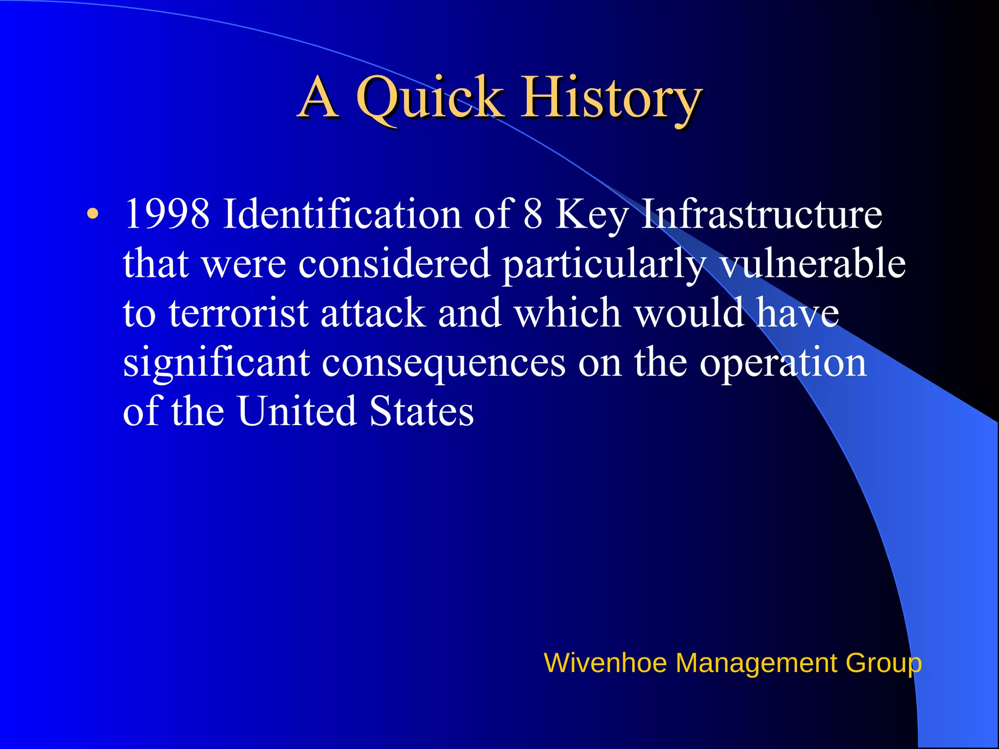 A Quick History 1998 Identification of 8 Key Infrastructure that were considered particularly vulnerable to terrorist attack and which would have significant consequences on the operation of the United States 
