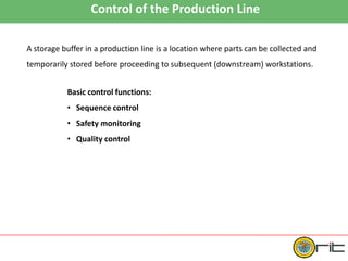 Control of the Production Line
A storage buffer in a production line is a location where parts can be collected and
temporarily stored before proceeding to subsequent (downstream) workstations.
Basic control functions:
• Sequence control
• Safety monitoring
• Quality control
 