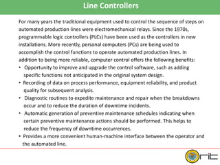 Line Controllers
For many years the traditional equipment used to control the sequence of steps on
automated production lines were electromechanical relays. Since the 1970s,
programmable logic controllers (PLCs) have been used as the controllers in new
installations. More recently, personal computers (PCs) are being used to
accomplish the control functions to operate automated production lines. In
addition to being more reliable, computer control offers the following benefits:
• Opportunity to improve and upgrade the control software, such as adding
specific functions not anticipated in the original system design.
• Recording of data on process performance, equipment reliability, and product
quality for subsequent analysis.
• Diagnostic routines to expedite maintenance and repair when the breakdowns
occur and to reduce the duration of downtime incidents.
• Automatic generation of preventive maintenance schedules indicating when
certain preventive maintenance actions should be performed. This helps to
reduce the frequency of downtime occurrences.
• Provides a more convenient human-machine interface between the operator and
the automated line.
 