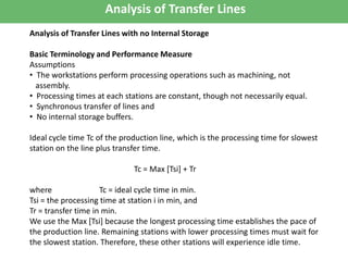 Analysis of Transfer Lines
Analysis of Transfer Lines with no Internal Storage
Basic Terminology and Performance Measure
Assumptions
• The workstations perform processing operations such as machining, not
assembly.
• Processing times at each stations are constant, though not necessarily equal.
• Synchronous transfer of lines and
• No internal storage buffers.
Ideal cycle time Tc of the production line, which is the processing time for slowest
station on the line plus transfer time.
Tc = Max [Tsi] + Tr
where Tc = ideal cycle time in min.
Tsi = the processing time at station i in min, and
Tr = transfer time in min.
We use the Max [Tsi] because the longest processing time establishes the pace of
the production line. Remaining stations with lower processing times must wait for
the slowest station. Therefore, these other stations will experience idle time.
 