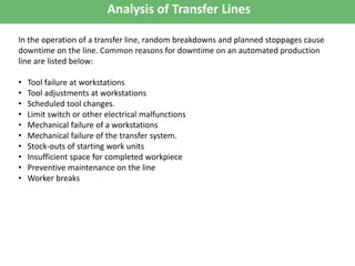 Analysis of Transfer Lines
In the operation of a transfer line, random breakdowns and planned stoppages cause
downtime on the line. Common reasons for downtime on an automated production
line are listed below:
• Tool failure at workstations
• Tool adjustments at workstations
• Scheduled tool changes.
• Limit switch or other electrical malfunctions
• Mechanical failure of a workstations
• Mechanical failure of the transfer system.
• Stock-outs of starting work units
• Insufficient space for completed workpiece
• Preventive maintenance on the line
• Worker breaks
 