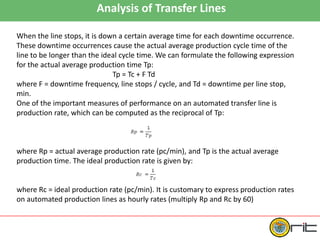 Analysis of Transfer Lines
When the line stops, it is down a certain average time for each downtime occurrence.
These downtime occurrences cause the actual average production cycle time of the
line to be longer than the ideal cycle time. We can formulate the following expression
for the actual average production time Tp:
Tp = Tc + F Td
where F = downtime frequency, line stops / cycle, and Td = downtime per line stop,
min.
One of the important measures of performance on an automated transfer line is
production rate, which can be computed as the reciprocal of Tp:
where Rp = actual average production rate (pc/min), and Tp is the actual average
production time. The ideal production rate is given by:
where Rc = ideal production rate (pc/min). It is customary to express production rates
on automated production lines as hourly rates (multiply Rp and Rc by 60)
 