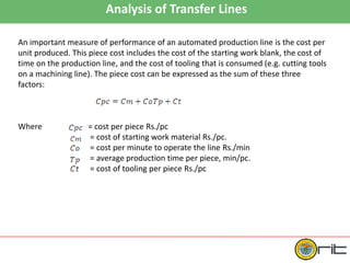 Analysis of Transfer Lines
An important measure of performance of an automated production line is the cost per
unit produced. This piece cost includes the cost of the starting work blank, the cost of
time on the production line, and the cost of tooling that is consumed (e.g. cutting tools
on a machining line). The piece cost can be expressed as the sum of these three
factors:
Where = cost per piece Rs./pc
= cost of starting work material Rs./pc.
= cost per minute to operate the line Rs./min
= average production time per piece, min/pc.
= cost of tooling per piece Rs./pc
 