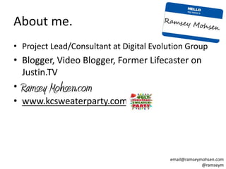 About me.
• Project Lead/Consultant at Digital Evolution Group
• Blogger, Video Blogger, Former Lifecaster on
  Justin.TV
• _
• www.kcsweaterparty.com




                                         email@ramseymohsen.com
                                                      @ramseym
 