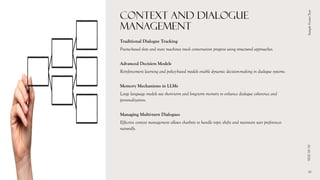 CONTEXT AND DIALOGUE
MANAGEMENT
Traditional Dialogue Tracking
Frame-based slots and state machines track conversation progress using structured approaches.
Advanced Decision Models
Reinforcement learning and policy-based models enable dynamic decision-making in dialogue systems.
Memory Mechanisms in LLMs
Large language models use short-term and long-term memory to enhance dialogue coherence and
personalization.
Managing Multi-turn Dialogues
Effective context management allows chatbots to handle topic shifts and maintain user preferences
naturally.
01/10/2026
Sample
Footer
Text
10
 
