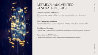 RETRIEVAL-AUGMENTED
GENERATION (RAG)
Combining Generation and Retrieval
RAG integrates large language models with retrieval to enhance factual accuracy and relevance in
responses.
Vector Databases and Embeddings
Indexing knowledge in vector databases and generating embeddings enable efficient similarity searches.
Hybrid Retrieval Techniques
Combining BM25 with dense vector search methods improves precision in retrieving relevant information.
Trustworthiness in RAG Workflows
Citation tracking and freshness policies ensure responses are trustworthy and up-to-date.
01/10/2026
Sample
Footer
Text
13
 